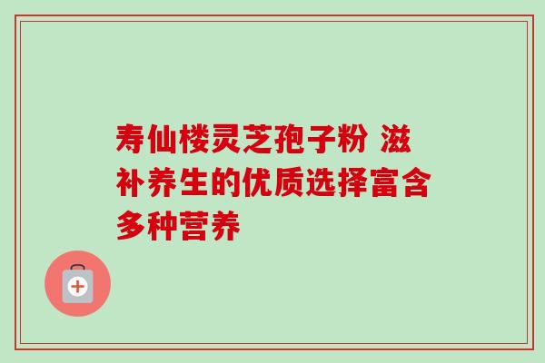 寿仙楼灵芝孢子粉 滋补养生的优质选择富含多种营养 寿仙楼灵芝孢子粉 滋补养生的优质选择富含多种营养