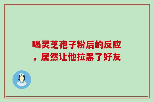 喝灵芝孢子粉后的反应,居然让他拉黑了好友 喝灵芝孢子粉后的反应,居然让他拉黑了好友