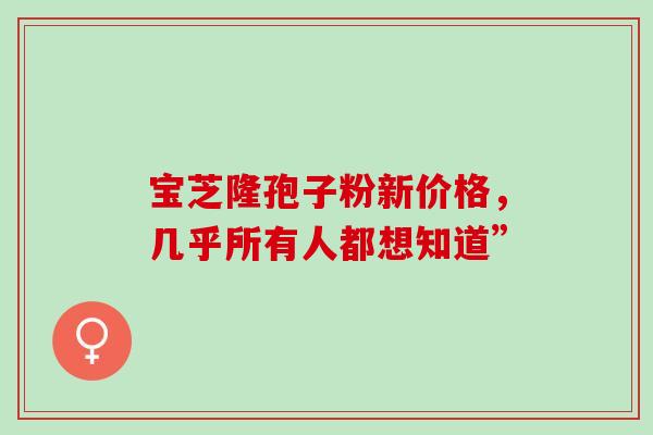 宝芝隆孢子粉新价格,几乎所有人都想知道” 宝芝隆孢子粉新价格,几乎所有人都想知道”