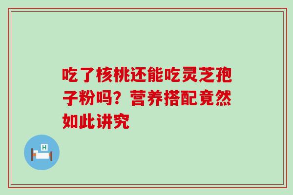 吃了核桃还能吃灵芝孢子粉吗?营养搭配竟然如此讲究 吃了核桃还能吃灵芝孢子粉吗?营养搭配竟然如此讲究