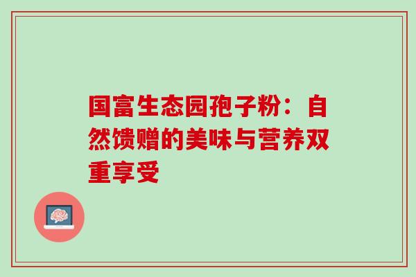 国富生态园孢子粉:自然馈赠的美味与营养双重享受 国富生态园孢子粉:自然馈赠的美味与营养双重享受
