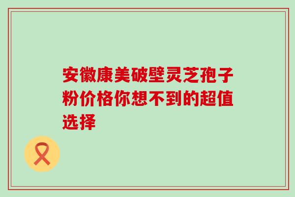 安徽康美破壁灵芝孢子粉价格你想不到的超值选择 安徽康美破壁灵芝孢子粉价格你想不到的超值选择