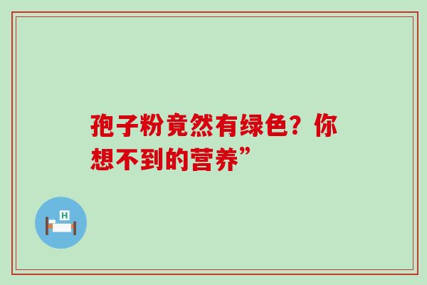 孢子粉竟然有绿色?你想不到的营养” 孢子粉竟然有绿色?你想不到的营养”