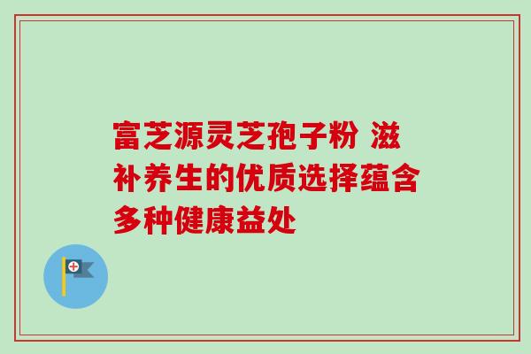 富芝源灵芝孢子粉 滋补养生的优质选择蕴含多种健康益处 富芝源灵芝孢子粉 滋补养生的优质选择蕴含多种健康益处