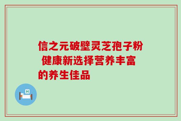 信之元破壁灵芝孢子粉 健康新选择营养丰富的养生佳品 信之元破壁灵芝孢子粉 健康新选择营养丰富的养生佳品