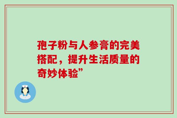 孢子粉与人参膏的完美搭配,提升生活质量的奇妙体验” 孢子粉与人参膏的完美搭配,提升生活质量的奇妙体验”