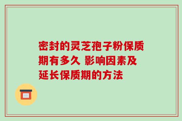 密封的灵芝孢子粉保质期有多久 影响因素及延长保质期的方法 密封的灵芝孢子粉保质期有多久 影响因素及延长保质期的方法