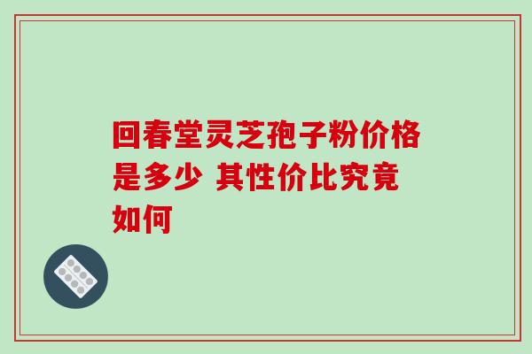 回春堂灵芝孢子粉价格是多少 其性价比究竟如何 回春堂灵芝孢子粉价格是多少 其性价比究竟如何