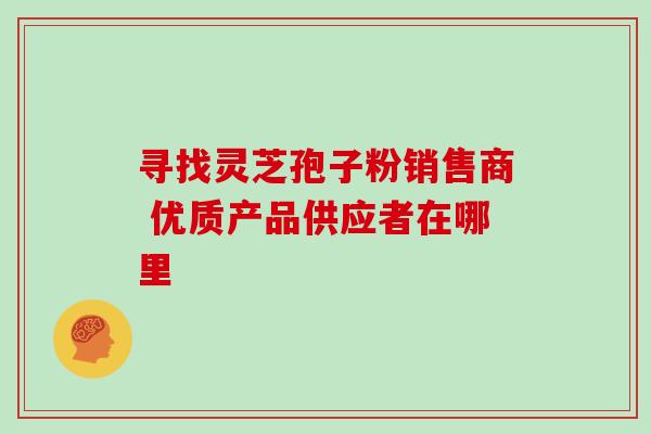寻找灵芝孢子粉销售商 优质产品供应者在哪里 寻找灵芝孢子粉销售商 优质产品供应者在哪里
