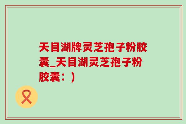 天目湖牌灵芝孢子粉胶囊_天目湖灵芝孢子粉胶囊:) 天目湖牌灵芝孢子粉胶囊_天目湖灵芝孢子粉胶囊:)