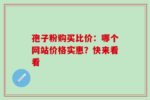 孢子粉购买比价:哪个网站价格实惠?快来看看 孢子粉购买比价:哪个网站价格实惠?快来看看