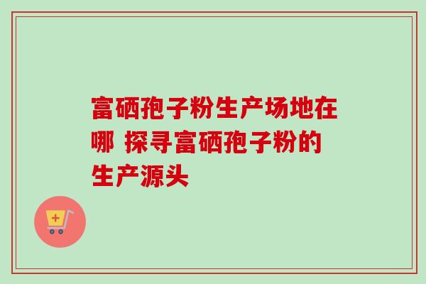 富硒孢子粉生产场地在哪 探寻富硒孢子粉的生产源头 富硒孢子粉生产场地在哪 探寻富硒孢子粉的生产源头