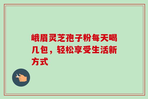 峨眉灵芝孢子粉每天喝几包,轻松享受生活新方式 峨眉灵芝孢子粉每天喝几包,轻松享受生活新方式