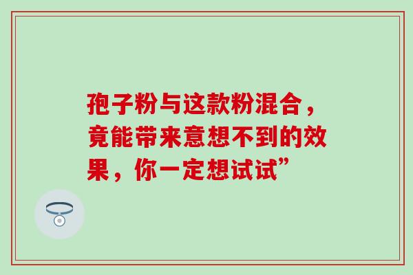 孢子粉与这款粉混合，竟能带来意想不到的效果，你一定想试试”