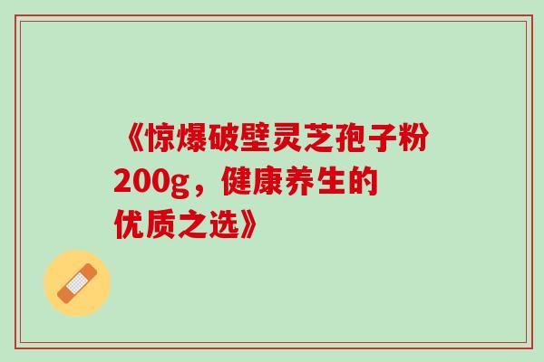 《惊爆破壁灵芝孢子粉200g,健康养生的优质之选》 《惊爆破壁灵芝孢子粉200g,健康养生的优质之选》