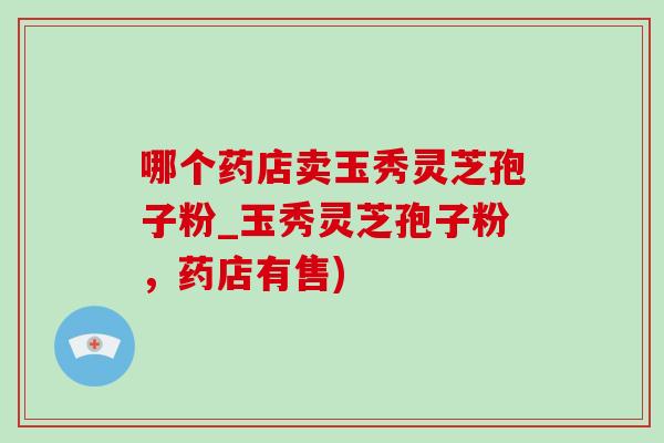哪个药店卖玉秀灵芝孢子粉_玉秀灵芝孢子粉,药店有售) 哪个药店卖玉秀灵芝孢子粉_玉秀灵芝孢子粉,药店有售)