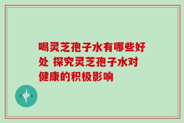 喝灵芝孢子水有哪些好处 探究灵芝孢子水对健康的积极影响 喝灵芝孢子水有哪些好处 探究灵芝孢子水对健康的积极影响