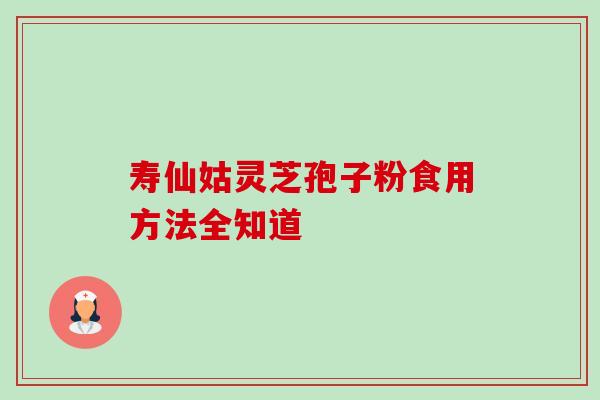 寿仙姑灵芝孢子粉食用方法全知道 寿仙姑灵芝孢子粉食用方法全知道