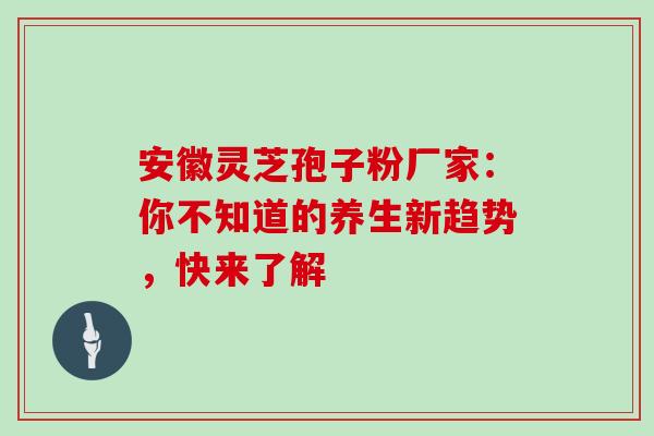 安徽灵芝孢子粉厂家:你不知道的养生新趋势,快来了解 安徽灵芝孢子粉厂家:你不知道的养生新趋势,快来了解