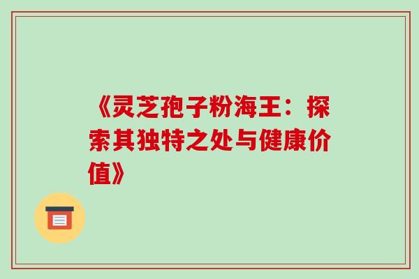 《灵芝孢子粉海王:探索其独特之处与健康价值》 《灵芝孢子粉海王:探索其独特之处与健康价值》
