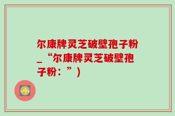尔康牌灵芝破壁孢子粉_“尔康牌灵芝破壁孢子粉:”) 尔康牌灵芝破壁孢子粉_“尔康牌灵芝破壁孢子粉:”)