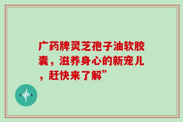 广药牌灵芝孢子油软胶囊,滋养身心的新宠儿,赶快来了解” 广药牌灵芝孢子油软胶囊,滋养身心的新宠儿,赶快来了解”