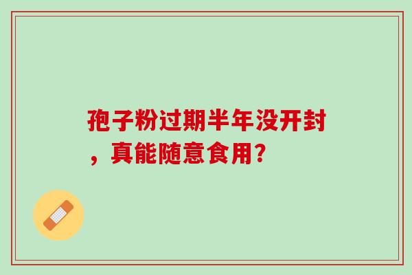 孢子粉过期半年没开封,真能随意食用? 孢子粉过期半年没开封,真能随意食用?