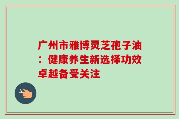 广州市雅博灵芝孢子油:健康养生新选择功效卓越备受关注 广州市雅博灵芝孢子油:健康养生新选择功效卓越备受关注