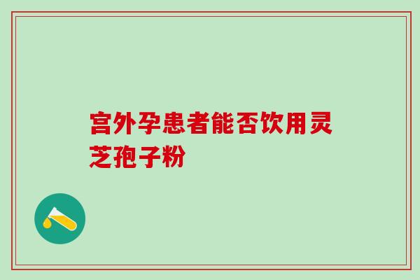 宫外孕患者能否饮用灵芝孢子粉 宫外孕患者能否饮用灵芝孢子粉