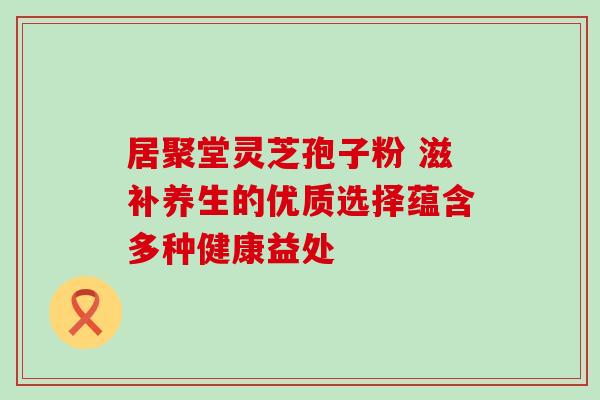 居聚堂灵芝孢子粉 滋补养生的优质选择蕴含多种健康益处 居聚堂灵芝孢子粉 滋补养生的优质选择蕴含多种健康益处