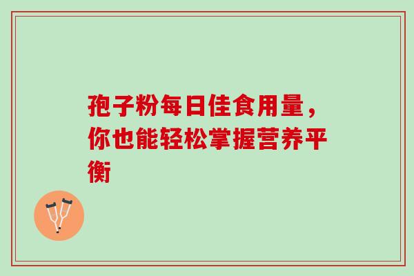 孢子粉每日佳食用量,你也能轻松掌握营养平衡 孢子粉每日佳食用量,你也能轻松掌握营养平衡