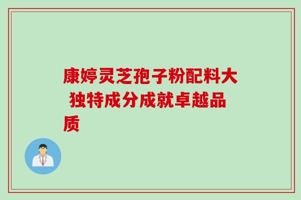 康婷灵芝孢子粉配料大 独特成分成就卓越品质 康婷灵芝孢子粉配料大 独特成分成就卓越品质