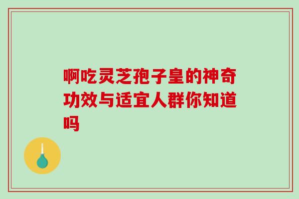 啊吃灵芝孢子皇的神奇功效与适宜人群你知道吗 啊吃灵芝孢子皇的神奇功效与适宜人群你知道吗