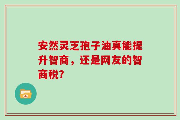 安然灵芝孢子油真能提升智商,还是网友的智商税? 安然灵芝孢子油真能提升智商,还是网友的智商税?