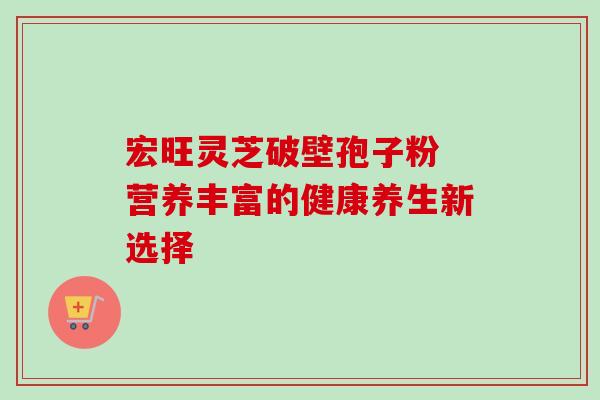 宏旺灵芝破壁孢子粉 营养丰富的健康养生新选择 宏旺灵芝破壁孢子粉 营养丰富的健康养生新选择
