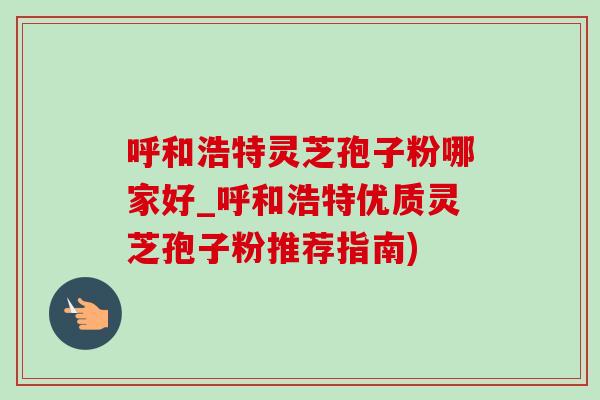 呼和浩特灵芝孢子粉哪家好_呼和浩特优质灵芝孢子粉推荐指南)
