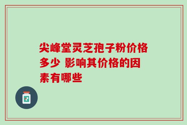 尖峰堂灵芝孢子粉价格多少 影响其价格的因素有哪些 尖峰堂灵芝孢子粉价格多少 影响其价格的因素有哪些