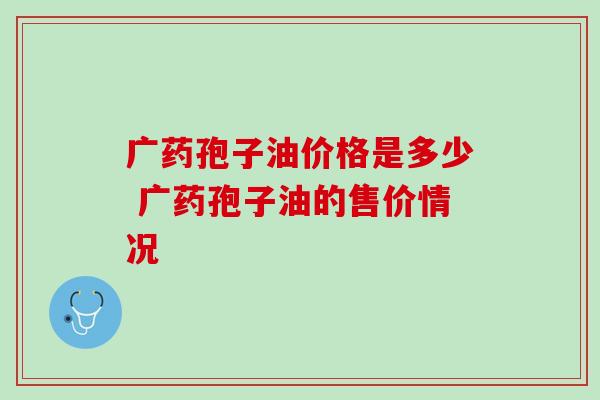 广药孢子油价格是多少 广药孢子油的售价情况 广药孢子油价格是多少 广药孢子油的售价情况