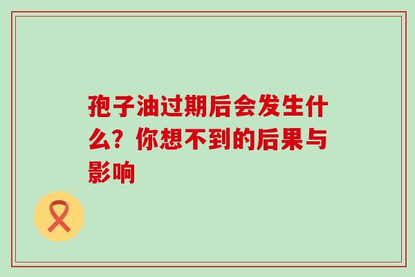孢子油过期后会发生什么?你想不到的后果与影响 孢子油过期后会发生什么?你想不到的后果与影响