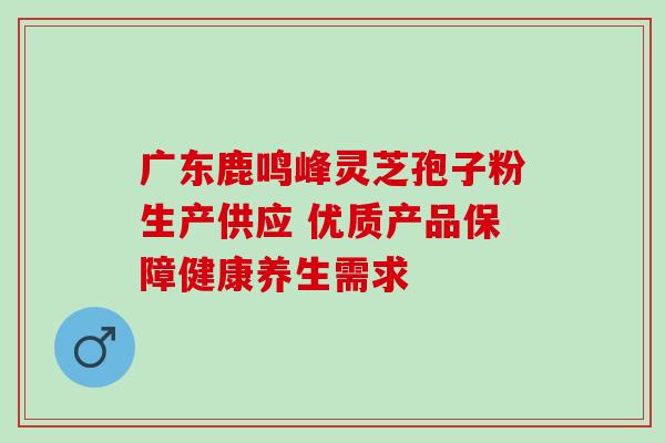 广东鹿鸣峰灵芝孢子粉生产供应 优质产品保障健康养生需求 广东鹿鸣峰灵芝孢子粉生产供应 优质产品保障健康养生需求