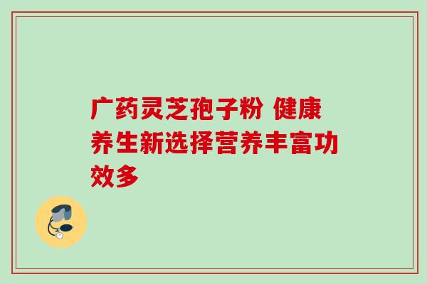 广药灵芝孢子粉 健康养生新选择营养丰富功效多 广药灵芝孢子粉 健康养生新选择营养丰富功效多