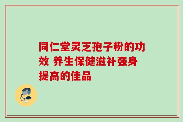 同仁堂灵芝孢子粉的功效 养生保健滋补强身提高的佳品 同仁堂灵芝孢子粉的功效 养生保健滋补强身提高的佳品