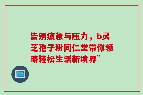 告别疲惫与压力,b灵芝孢子粉同仁堂带你领略轻松生活新境界” 告别疲惫与压力,b灵芝孢子粉同仁堂带你领略轻松生活新境界”