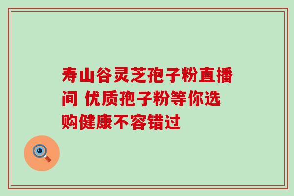 寿山谷灵芝孢子粉直播间 优质孢子粉等你选购健康不容错过 寿山谷灵芝孢子粉直播间 优质孢子粉等你选购健康不容错过