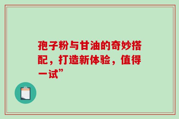 孢子粉与甘油的奇妙搭配,打造新体验,值得一试” 孢子粉与甘油的奇妙搭配,打造新体验,值得一试”