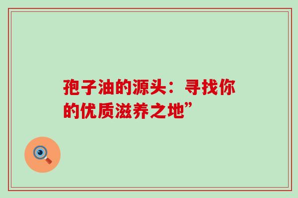 孢子油的源头:寻找你的优质滋养之地” 孢子油的源头:寻找你的优质滋养之地”