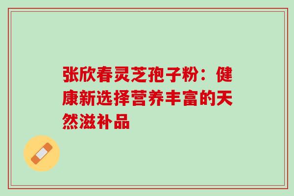 张欣春灵芝孢子粉:健康新选择营养丰富的天然滋补品 张欣春灵芝孢子粉:健康新选择营养丰富的天然滋补品