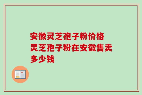 安徽灵芝孢子粉价格 灵芝孢子粉在安徽售卖多少钱 安徽灵芝孢子粉价格 灵芝孢子粉在安徽售卖多少钱