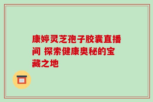 康婷灵芝孢子胶囊直播间 探索健康奥秘的宝藏之地 康婷灵芝孢子胶囊直播间 探索健康奥秘的宝藏之地