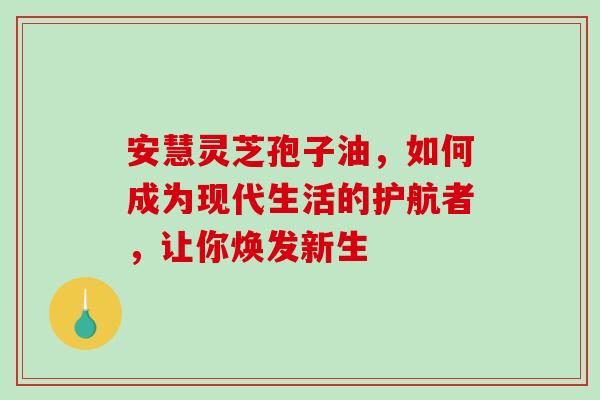 安慧灵芝孢子油,如何成为现代生活的护航者,让你焕发新生 安慧灵芝孢子油,如何成为现代生活的护航者,让你焕发新生